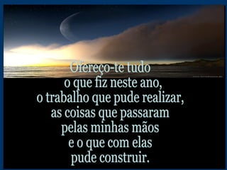 Ofereço-te tudo o que fiz neste ano,  o trabalho que pude realizar, as coisas que passaram pelas minhas mãos e o que com elas pude construir. 