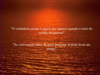 "O verdadeiro amigo é aquele que aparece quando o resto do  mundo desaparece". "Se você morrer antes de mim, pergunte se pode levar um amigo" 