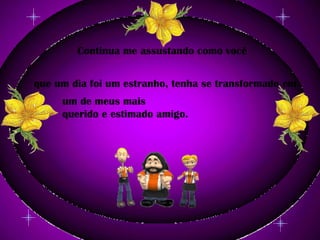 Continua me assustando como você que um dia foi um estranho, tenha se transformado em um de meus mais querido e estimado amigo.