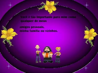 Você é tão importante para mim como qualquer de meus amigos pessoais, minha família ou vizinhos.