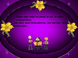 Fique aqui onde eu possa te ver, te falar, compartilhar com você, suas brincadeiras, seu sorriso, seus sentimentos...