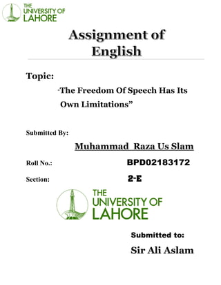 Topic:
“The Freedom Of Speech Has Its
Own Limitations”
Submitted By:
Muhammad Raza Us Slam
Roll No.: BPD02183172
Section: 2-E
Submitted to:
Sir Ali Aslam
 