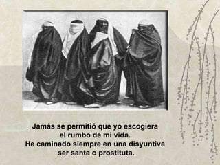 Jamás se permitió que yo escogiera  el rumbo de mi vida.  He caminado siempre en una disyuntiva  ser santa o prostituta. 