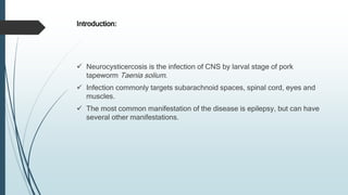 Introduction:
 Neurocysticercosis is the infection of CNS by larval stage of pork
tapeworm Taenia solium.
 Infection commonly targets subarachnoid spaces, spinal cord, eyes and
muscles.
 The most common manifestation of the disease is epilepsy, but can have
several other manifestations.
 