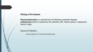Etiology of the disease:
Neurocycticercosis is a special form of infectious parasitic disease
cysticercosis which is caused by the infection with Taenia solium, a tapeworm
found in pigs.
Source of Infection:
consumption of contaminated pork
 