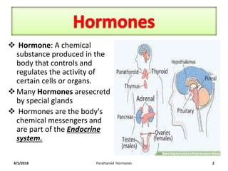  Hormone: A chemical
substance produced in the
body that controls and
regulates the activity of
certain cells or organs.
Many Hormones aresecretd
by special glands
 Hormones are the body's
chemical messengers and
are part of the Endocrine
system.
4/5/2018 Parathyroid Hormones 2
 
