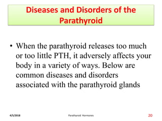 Diseases and Disorders of the
Parathyroid
• When the parathyroid releases too much
or too little PTH, it adversely affects your
body in a variety of ways. Below are
common diseases and disorders
associated with the parathyroid glands
4/5/2018 20Parathyroid Hormones
 