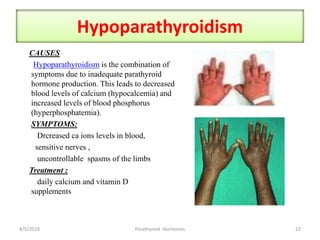Hypoparathyroidism
CAUSES
Hypoparathyroidism is the combination of
symptoms due to inadequate parathyroid
hormone production. This leads to decreased
blood levels of calcium (hypocalcemia) and
increased levels of blood phosphorus
(hyperphosphatemia).
SYMPTOMS:
Drcreased ca ions levels in blood,
sensitive nerves ,
uncontrollable spasms of the limbs
Treatment :
daily calcium and vitamin D
supplements
4/5/2018 22Parathyroid Hormones
 