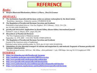 REFERENCE
Books:
 Harpers lllustrated Biochemistry-Robert .k.Murry , Daryl.k.Granner
JOURNALS :
 The mechanism of parathyroid hormone action on calcium reabsorption by the distal tubule.
Bouhtilauy ,lajeunesse.- Endocrine society ( PUBMED) NCBI
 The Regulation of Parathyroid Hormone Secretion and Synthesis
Published in final edited form as: J Am Soc Nephrol. 2011 February ; 22(2): 216–224.
doi:10.1681/ASN.2010020186.
 parathyroid interaction: implications in chronic kidney disease-kidney international journal
Volume77, issue 4, febuary 2010 , pages 292-298
 Biosynthesis of Parathyroid Hormone
The New England journal of Medicine journal
September 14, 1978 ,DOI : 1110.1056 /NEJM 19780914299110
 The Regulation of Parathyroid Hormone Secretion and Synthesis
Journal of the American ociety of nephrology
Published online before printDecember 16, 2010, doi:10.1681/ASN.2010020186
 Stimulation of ovine placental transport of calcium and magnesium by mid‐molecule fragments of human parathyroid
hormone‐related protein
The physiological society- AD.Care , SK.Abbas , afirst published : 1 july 1990 https://doi.org/10.1113/expphysiol.1990
INTERNET
 https://en.wikipedia.org/wiki/Parathyroid_hormone
 http://emedicine.medscape.com/article/2089334-overview
 http://www.parathyroid.com/hypoparathyroidism.htm
 http://www.parathyroid.com/parathyroid-function.htm
 https://www.endocrineweb.com/conditions/parathyroid/parathyroid-function
 https://www.hormone.org/hormones-and-health/hormones/parathyroid-hormone
4/5/2018 24Parathyroid Hormones
 