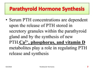 • Serum PTH concentrations are dependent
upon the release of PTH stored in
secretory granules within the parathyroid
gland and by the synthesis of new
PTH.Ca2+, phosphorus, and vitamin D
metabolites play a role in regulating PTH
release and synthesis
4/5/2018 Parathyroid Hormones 7
 
