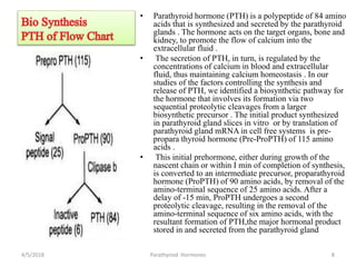 • Parathyroid hormone (PTH) is a polypeptide of 84 amino
acids that is synthesized and secreted by the parathyroid
glands . The hormone acts on the target organs, bone and
kidney, to promote the flow of calcium into the
extracellular fluid .
• The secretion of PTH, in turn, is regulated by the
concentrations of calcium in blood and extracellular
fluid, thus maintaining calcium homeostasis . In our
studies of the factors controlling the synthesis and
release of PTH, we identified a biosynthetic pathway for
the hormone that involves its formation via two
sequential proteolytic cleavages from a larger
biosynthetic precursor . The initial product synthesized
in parathyroid gland slices in vitro or by translation of
parathyroid gland mRNA in cell free systems is pre-
propara thyroid hormone (Pre-ProPTH) of 115 amino
acids .
• This initial prehormone, either during growth of the
nascent chain or within I min of completion of synthesis,
is converted to an intermediate precursor, proparathyroid
hormone (ProPTH) of 90 amino acids, by removal of the
amino-terminal sequence of 25 amino acids. After a
delay of -15 min, ProPTH undergoes a second
proteolytic cleavage, resulting in the removal of the
amino-terminal sequence of six amino acids, with the
resultant formation of PTH,the major hormonal product
stored in and secreted from the parathyroid gland
4/5/2018 Parathyroid Hormones 8
 