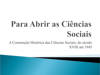 A Construção Histórica das Ciências Sociais, do século
XVIII até 1945
 