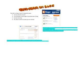 4594225178435<br />Para abrir un blog se hacen los siguientes pasos:<br />Se inicia abriendo internet <br />En el buscador se da el origen el que desea abrir el blog<br />Se le da crear blog <br />Por ultimo se llenan los datos que nos solicitan <br />https://www.google.com/accounts/NewAccount?service=blogger&continue=https%3A%2F%2Fwww.blogger.com%2Floginz%3Fd%3D%252Fcreate-blog.g%26a%3DADD_SERVICE_FLAG&hl=es&sendvemail=true&followup=https%3A%2F%2Fwww.blogger.com%2Floginz%3Fd%3D%252Fhome%26a%3DSERVICE_ONLY&naui=8https://www.google.com/accounts/NewAccount?service=blogger&continue=https%3A%2F%2Fwww.blogger.com%2Floginz%3Fd%3D%252Fcreate-blog.g%26a%3DADD_SERVICE_FLAG&hl=es&sendvemail=true&followup=https%3A%2F%2Fwww.blogger.com%2Floginz%3Fd%3D%252Fhome%26a%3DSERVICE_ONLY&naui=8<br />