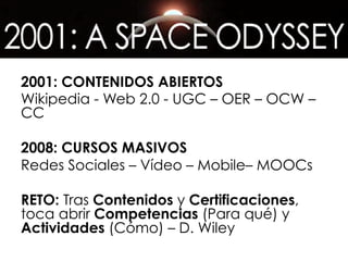 2001: CONTENIDOS ABIERTOS
Wikipedia - Web 2.0 - UGC – OER – OCW –
CC
2008: CURSOS MASIVOS
Redes Sociales – Vídeo – Mobile– MOOCs
RETO: Tras Contenidos y Certificaciones,
toca abrir Competencias (Para qué) y
Actividades (Cómo) – D. Wiley
 