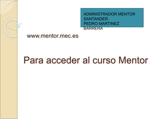 Para acceder al curso Mentor
www.mentor.mec.es
ADMINISTRADOR MENTOR
SANTANDER.
PEDRO MARTINEZ
BARRERA
 
