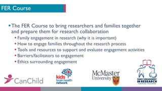 FER Course
§The FER Course to bring researchers and families together
and prepare them for research collaboration
§ Family engagement in research (why it is important)
§ How to engage families throughout the research process
§ Tools and resources to support and evaluate engagement activities
§ Barriers/facilitators to engagement
§ Ethics surrounding engagement
 