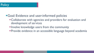 Policy
§Goal: Evidence and user-informed policies
§Collaborate with agencies and providers for evaluation and
development of services
§Involve knowledge users from the community
§Provide evidence in an accessible language beyond academia
 