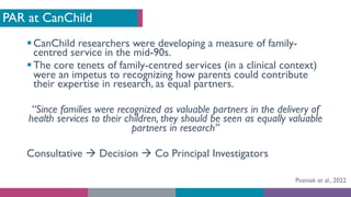 PAR at CanChild
§CanChild researchers were developing a measure of family-
centred service in the mid-90s.
§The core tenets of family-centred services (in a clinical context)
were an impetus to recognizing how parents could contribute
their expertise in research, as equal partners.
“Since families were recognized as valuable partners in the delivery of
health services to their children, they should be seen as equally valuable
partners in research”
Consultative à Decision à Co Principal Investigators
Pozniak et al., 2022
 