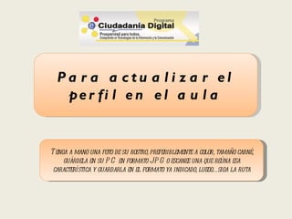 Pa r a a ctu a l i z a r el
   pe r fi l e n e l a u l a


T enga a mano una foto de su rostro, preferiblemente a color, tamaño carné,
     guárdela en su P C en formato JP G o escanee una que reúna esa
 característica y guardarla en el formato ya indicado, luego… siga la ruta
 