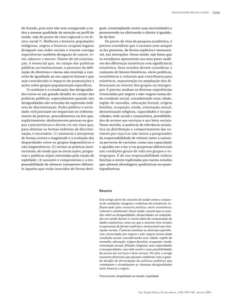 DESIGUALDADES RACIAIS E SAÚDE

do Estado, pois este não tem assegurado a todos a mesma qualidade de atenção ou perfil de
saúde, seja do ponto de vista regional e/ou étnico-racial 34. Mulheres e homens; populações
indígenas, negros e brancos ocupam lugares
desiguais nas redes sociais e trazem consigo
experiências também desiguais de nascer, viver, adoecer e morrer. Diante de tal constatação, é essencial que, no campo das políticas
públicas ou institucionais, o processo de definição de diretrizes e metas não restrinja o conceito de igualdade ao seu aspecto formal e que
seja considerado o impacto de preposições e
ações sobre grupos populacionais específicos.
O combate e a erradicação das desigualdades torna-se um grande desafio no campo das
políticas públicas, especialmente quando tais
desigualdades são oriundas da expressão indireta de discriminação. Poder público e sociedade civil precisam ser imparciais no enfrentamento de práticas, procedimentos ou leis que,
explicitamente, desfavorecem pessoas ou grupos característicos e devem ter em vista que,
para eliminar as formas indiretas de discriminação, é necessário: (1) mensurar e interpretar
de forma correta a magnitude e a evolução das
disparidades entre os grupos hegemônicos e
não-hegemônicos; (2) revisar as práticas institucionais, de modo que as novas ações, programas e políticas sejam orientadas pela noção de
eqüidade; (3) assumir o compromisso e a responsabilidade de oferecer tratamento diferente àqueles que estão inseridos de forma desi-

gual, contemplando assim suas necessidades e
promovendo ou efetivando o direito à igualdade de fato.
Do ponto de vista da pesquisa acadêmica, é
preciso considerar que o racismo nem sempre
se faz presente, de forma explícita e mensurável, nas interações. Desse modo, não basta que
os estudiosos apresentem aos seus pares análises das diferenças numéricas com significância
estatística. Seus estudos devem considerar o
conjunto de fatores históricos, sócio-políticos,
econômicos e culturais que contribuem para
existência, manutenção ou ampliação dos diferenciais no interior dos grupos ou intergrupos. É preciso analisar as diversas experiências
vivenciadas por negros e não-negros numa dada condição social, considerando sexo, idade,
região de moradia, educação formal, origem
familiar, ocupação, renda, orientação sexual,
denominação religiosa, capacidades e incapacidades, rede social e comunitária, possibilidades de acesso aos serviços e aos bens sociais.
Nesse sentido, a ausência de relevância estatística na distribuição e comportamento das variáveis por raça/cor não isenta o pesquisador
da responsabilidade de reiterar tanto a natureza perversa do racismo, como sua capacidade
e aptidão em criar e/ou perpetuar diferenciais
nas condições gerais de vida nos grupos e intergrupos. É de sua responsabilidade indicar
brechas a serem exploradas por outros estudos
que adotem abordagens qualitativas ou quantiqualitativas.

Resumo
Este artigo parte do conceito de saúde como o conjunto de condições integrais e coletivas de existência, influenciado pelo contexto político, sócio-econômico,
cultural e ambiental. Desse modo, mostra que os estudos sobre as desigualdades, disparidades ou iniqüidades em saúde devem ir muito além da comparação de
dados estatísticos, uma vez que o racismo nem sempre
se apresenta de forma explícita e mensurável nas interações sociais. É preciso analisar as diversas experiências vivenciadas por negros e não-negros numa dada
condição social, considerando sexo, idade, região de
moradia, educação, origem familiar, ocupação, renda,
orientação sexual, filiação religiosa, suas capacidades
e incapacidades, sua rede social e suas possibilidades
de acesso aos serviços e bens sociais. Por fim, o artigo
enumera diretrizes que possam colaborar com o grande desafio de formulação de políticas públicas que
combatam e erradiquem as imensas desigualdades
entre brancos e negros.
Preconceito; Iniqüidade na Saúde; Eqüidade

Cad. Saúde Pública, Rio de Janeiro, 21(5):1595-1601, set-out, 2005

1599

 