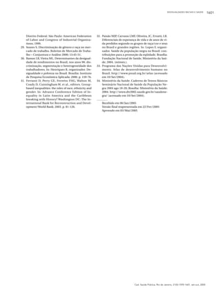 DESIGUALDADES RACIAIS E SAÚDE

Distrito Federal. São Paulo: American Federation
of Labor and Congress of Industrial Organizations; 1999.
29. Soares S. Discriminação de gênero e raça no mercado de trabalho. Boletim de Mercado de Trabalho – Conjuntura e Análise 2000; 13:45-51.
30. Ramos LR, Vieira ML. Determinantes da desigualdade de rendimentos no Brasil, nos anos 90: discriminação, segmentação e heterogeneidade dos
trabalhadores. In: Henriques R, organizador. Desigualdade e pobreza no Brasil. Brasília: Instituto
de Pesquisa Econômica Aplicada; 2000. p. 159-76.
31. Ferranti D, Perry GE, Ferreira FHG, Walton M,
Coady D, Cunningham W, et al., editors. Groupbased inequalities: the roles of race, ethnicity and
gender. In: Advance Conference Edition of Inequality in Latin America and the Caribbean
breaking with History? Washington DC: The International Bank for Reconstruction and Development/World Bank; 2003. p. 81-126.

32. Paixão MJP, Carvano LMF, Oliveira, JC, Ervatti, LR.
Diferenciais de esperança de vida e de anos de vida perdidos segundo os grupos de raça/cor e sexo
no Brasil e grandes regiões. In: Lopes F, organizador. Saúde da população negra no Brasil: contribuições para a promoção da eqüidade. Brasília:
Fundação Nacional de Saúde, Ministério da Saúde; 2004. (mimeo.).
33. Programa das Nações Unidas para Desenvolvimento. Atlas de desenvolvimento humano no
Brasil. http://www.pnud.org.br/atlas (acessado
em 10/Set/2004).
34. Ministério da Saúde. Caderno de Textos Básicos
Seminário Nacional de Saúde da População Negra 2004 ago 18-20; Brasília: Ministério da Saúde;
2004. http://www.dtr2002.saude.gov.br/saudenegra/ (acessado em 10/Set/2004).
Recebido em 06/Jan/2005
Versão final reapresentada em 22/Fev/2005
Aprovado em 03/Mai/2005

Cad. Saúde Pública, Rio de Janeiro, 21(5):1595-1601, set-out, 2005

1601

 