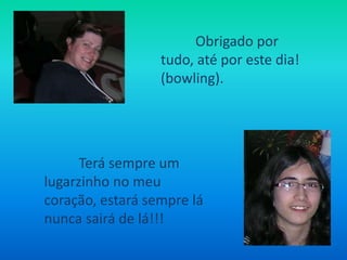 Obrigado por tudo, até por este dia! (bowling).Terá sempre um lugarzinho no meu coração, estará sempre lá nunca sairá de lá!!!