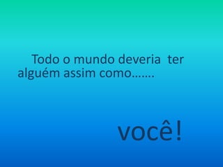 Todo o mundo deveria ter alguém assim como……. você!