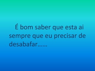 É bom saber que esta ai sempre que eu precisar de desabafar……