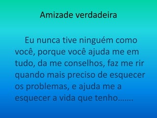 Amizade verdadeiraEu nunca tive ninguém como você, porque você ajuda me em tudo, da me conselhos, faz me rir quando mais preciso de esquecer os problemas, e ajuda me a esquecer a vida que tenho…….