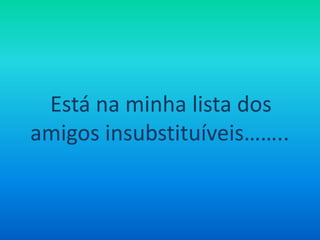 Está na minha lista dos amigos insubstituíveis……..