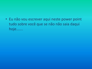 Eu não vou escrever aqui neste powerpoint tudo sobre você que se não não saia daqui hoje…….