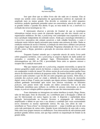 http://www.ufrgs.br/limc



             Isso quer dizer que as rádios livres não são nada em si mesmas. Elas só
tomam seu sentido como componentes de agenciamentos coletivos de expressão de
amplitude mais ou menos grande. Elas deverão se contentar em cobrir pequenos
territórios; poderão igualmente pretender entrar em concorrência, através de redes, com
as grandes mídias: a questão fica aberta. O que, no meu modo de ver, a resolverá é a
evolução das novas tecnologias (p. 12).
           É interessante observar a previsão de Guattari de que as tecnologias
informáticas trariam novos canais de expressão àqueles que não tem vínculo com as
organizações midiáticas. De fato, o podcasting vem contemplar essa expectativa no que
toca à produção independente de conteúdo sonoro. Ainda que a tecnologia informática e
o know-how necessários não estejam acessíveis a todo cidadão brasileiro, o custo é
realmente muito inferior àquele necessário para montar uma emissora de rádio. Dadas as
condições mínimas de acesso à Internet, a condução de entrevistas e debates com pessoas
em qualquer lugar do mundo torna-se facilitada. Programas chamados de Voice over IP
(VoIP), como o Skype, permitem a gravação de conversas através da voz sem custo
adicional.
           Enquanto Guattari entende que a expressão através de meios livres pode
cobrir pequenos territórios, com o podcasting os arquivos digitais de áudio podem ser
acessados e escutados de qualquer lugar. Diferentemente das transmissões
eletromagnéticas em AM ou FM, a proximidade física entre os aparatos emissor e
receptor não é condição necessária.
            Mas que impacto pode ter o podcasting, enquanto micromídia, se apesar do
alcance geográfico amplo através da Internet, o número de ouvintes é bastante pequeno
em comparação à mídia de massa? Os efeitos sociais do podcasting podem ganhar força
através da interconexão sistêmcia de pequenas redes. Da mesma forma que em blogs, um
podcaster pode comentar o que foi dito em outro programa que escutou. Além disso, o
conteúdo dos podcasts pode ser citado e debatido em outras formas de micromídia
digital, como os blogs. É assim, por exemplo, que alguns artistas e bandas independentes
acabam ganhando notoriedade após terem suas músicas veiculadas em diferentes
podcasts, sem jamais terem sido tocadas em rádios comerciais. Em vez de uma
distribuição simultânea para milhares ou milhões de pessoas sintonizadas ao mesmo
tempo, os podcasts atingem públicos pequenos, mas que são interconectados entre si.
             Esses internautas ao interagirem em outras interfaces (e-mails, blogs, fóruns,
salas de bate-papo, listas de discussão, etc.) contribuem para a divulgação e debate do
que foi lido/escutado em outros lugares na rede. A dispersão e capilaridade dessa
interação horizontalizada na Internet favorece a propagação de informações,
amplificando o debate no que toca o seu alcance e conteúdo (por vezes acrescentando
novos elementos ou mesmo suprimindo outros). Ou seja, esse efeito de rede —
semelhante ao “boca-a-boca” na interação presencial — surge à medida que nós de uma
certa rede participam de outras redes. Quando levam informações de uma rede a outra,
links entre esses grupos menores se estabelecem. Essa interconexão de sub-sistemas pode
produzir grandes efeitos sociais, sem que haja controle ou orquestração do Estado ou da
grande mídia.

                                                                                      10/17
 
