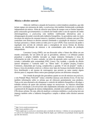 http://www.ufrgs.br/limc




Música e direitos autorais
            Além de viabilizar a atuação de locutores e entrevistadores amadores, que não
teriam espaço em emissoras de rádio, o podcasting vêm também fortalecendo a produção
independente de música. Além de oferecer uma forma de romper com os limites impostos
pelas concessões governamentais e o controle do Estado sobre o uso do espectro de ondas
eletromagnéticas, o podcasting está também viabilizando alternativas para a
ultrapassagem do poder exercido pela indústria fonográfica. As gravadoras cada vez mais
investem em músicas de consumo massivo, imediato e descartável; cobram caro por CDs;
controlam com firmeza os direitos autorais (limitando a veiculação de músicas e mesmo
backups pessoais); e lutam contra as redes peer-to-peer (P2P). Esse exercício de poder e
regulação tem servido de estímulo para a emergência de novas formas de direitos
autorais, de distribuição de músicas e de comunidades pela defesa da produção
independente.
             Lawrence Lessig (2002), em sua discussão sobre o futuro das idéias em um
mundo conectado, faz um alerta de que as gravadoras, editoras e os tribunais podem
prejudicar o próprio trabalho inovador ao impor inúmeras limitações à troca de
informações na rede. O autor, contudo, vai além da oposição entre copyright e copyleft
(criado e defendido pela comunidade GNU Linux). Em verdade, a questão do direito
autoral ultrapassa o “controla tudo” ou “libera tudo”. O próprio projeto Creative
Commons, chancelado por Lessig, complexifica a questão. O site do projeto27 media a
busca e troca de produtos criativos e oferece onze tipos de licenças (incluindo direitos de
livre distribuição e até mesmo de remixagem), que permite ao autor manter alguns
direitos para si, enquanto libera outros para qualquer pessoa em diferentes situações.
            Em virtude da pressão das gravadoras quanto ao uso de músicas em podcasts,
o site Podsafe Music Network28 reúne e distribui músicas com direitos livres. O site traz
também informações sobre os artistas que ali oferecem gratuitamente seus produtos.
Trata-se de uma alternativa de ultrapassar o controle da indústria fonográfica e divulgar o
trabalho artístico de quem não encontra espaço no mainstream. As músicas oferecidas
para livre veiculação e download tem sido amplamente utilizadas em podcasts e ampliado
o potencial de divulgação de música independente, atraindo novo público para os shows e
CDs desses artistas. Ou seja, além de atualizar a estrutura midiática, o podcasting tem um
impacto também sobre a indústria fonográfica e amplia o debate sobre direitos autorais
livres29.




27
   http://www.creativecommons.org/
28
   http://music.podshow.com/
29
   Outra opção que os podcasters encontram para a inclusão de músicas e vinhetas em seus programas são
os software de criação musical, como Garage Band da Apple, que viabilizam essa produção mesmo àqueles
que não são músicos.
                                                                                                 11/17
 