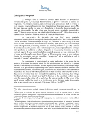 http://www.ufrgs.br/limc



Condições de recepção
            A interação com os conteúdos sonoros difere bastante da radiodifusão
convencional para o podcasting. Primeiramente, é preciso considerar o acesso aos
programas. No primeiro processo, após sintonizar uma emissora no dial, o ouvinte só
pode escutar o programa linearmente. Sim, ele pode trocar de estação quando quiser. Mas
tão logo faça sua escolha por uma nova frequência, o desenrolar da programação não
pode ser interrompido. Ou seja, existe uma sincronia entre a produção, transmissão e
escuta30. No podcasting, porém, não há tal coincidência temporal31. Além disso, como se
verá em breve, é possível alterar-se o fluxo de execução do programa.
             A característica da sincronia (ou sua falta) entre produção,
transmissão/publicação e escuta depende da tecnologia utilizada. Como lembra Priestman
(2002), a Internet é uma tecnologia de dupla via, enquanto o broadcasting é de mão
única. O autor comenta que inicialmente essa diferença pode parecer não fazer diferença:
“After all, big or small, a receiving audience is a receiving audience32” (p. 136). Contudo,
de acordo com o autor, quanto mais o olhar se aproxima, mais se percebe como a relação
entre produção e audiência se altera. Enquanto o broadcasting transmite o mesmo
conteúdo a partir de uma central irradiadora para toda a massa, na rede o internauta deve
ir buscar as informações que deseja. Essa é a diferença entre o que se convencionou
chamar de tecnologias push (o conteúdo é “empurrado” até a audiência) e pull (o
conteúdo é “puxado” pela audiência).
            So broadcasting is predominantly a ‘push’ technology in the sense that the
producer determines the content which fits the schedules that are offered to — pushed
towards — the listener in real time. Beyond a general understanding of what their target
audience likes, periodically supported by some specific audience research here and some
received feedback there, station managers, schedulres and producers do not need to know
much about the precise individual preferences of their audience. Only after the event do
they assess how many they have succeeded in appealing to by examining their ratings.
The Internet started out entirely as a ‘pull’ technology in the sense that content was put
onto the system to be pulled off as and when the receiver needed it. The power of the
search engine enabled the receiver to be the more active decision maker in arranging
what to receive and when to receive it (Priestman, 2002, p.136-137)33.


30
   No rádio, a sincronia entre produção e escuta só não ocorre quando o programa transmitido não é ao
vivo.
31
   Como se viu, as chamadas Web Radios oferecem transmissão ao vivo de conteúdo sonoro na Internet
(streaming). Porém, o que diferencia o podcasting é justamente a funcionalidade do recurso RSS. Ou seja,
a assincronia faz parte da definição do podcasting.
32
   Tradução do autor: Apesar de tudo, grande ou pequena, uma audiência receptora é uma audiência
receptora.
33
   Tradução do autor: Então o broadcasting é predominantemente uma tecnologia de “empurrão” no sentido
que um produtor determina o conteúdo que cabe na programação que é ofertada — empurrada — para o
ouvinte em tempo real. Para além de um entendimento geral de como são suas audiências, com suporte
periódico de pesquisas de audiências específicas aqui e algum feedback acolá, diretores de estações,
programadores e produtores não precisam saber muito sobre as preferências individuais de sua audiência.
                                                                                                   12/17
 