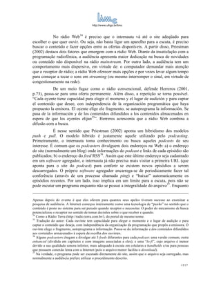 http://www.ufrgs.br/limc



            No rádio Web34 é preciso que o internauta vá até o site adeqüado para
escolher o que quer ouvir. Ou seja, não basta ligar um aparelho para a escuta, é preciso
buscar o conteúdo e fazer opções entre as ofertas disponíveis. A partir disso, Priestman
(2002) destaca dois fatores que emergem com a rádio Web. Diante da insatisfação com a
programação radiofônica, a audiência apresenta maior dedicação na busca de novidades
ou conteúdo não disponível na rádio mainstream. Por outro lado, a audiência tem um
comportamento mais dispersivo, em virtude de: o computador demandar mais atenção
que o receptor de rádio; a rádio Web oferecer mais opções e por vezes levar algum tempo
para começar a tocar o sons em streaming (ou mesmo interromper o sinal, em virtude de
congestionamento na rede).
            De um meio fugaz como o rádio convencional, defende Herreros (2001,
p.73), passa-se para uma oferta permanente. Além disso, a repetição se torna possível.
“Cada oyente tiene capacidad para elegir el momeno y el lugar de audición y para captar
el contenido que desee, con independencia de la organización programática que haya
propuesto la emisora. El oyente elige ele fragmento, se autoprograma la información. Se
pasa de la información y de los contenidos difundidos a los contenidos almacenados en
espera de que los oyentes elijan35”. Herreros acrescenta que a rádio Web combina a
difusão com a busca.
            É nesse sentido que Priestman (2002) aponta um hibridismo dos modelos
push e pull. O modelo híbrido é justamente aquele utilizado pelo podcasting.
Primeiramente, o internauta toma conhecimento ou busca aqueles podcasts de seu
interesse. É comum que os podcasters divulguem dois endereços na Web: a) o endereço
do site (normalmente um blog) onde informações do podcast e links de cada episódio são
publicados; b) o endereço do feed RSS36. Assim que este último endereço seja cadastrado
em um software agregador, o internauta já não precisa mais visitar a primeira URL (que
aponta para o site do podcast) para conferir se existem novos episódios a serem
descarregados. O próprio software agregador encarrega-se de periodicamente fazer tal
conferência (através de um processo chamado ping) e “baixar” automaticamente os
episódios recentes. Por um lado, isso implica em um limite para a escuta, pois não se
pode escutar um programa enquanto não se possui a integralidade do arquivo37. Enquanto


Apenas depois do evento é que eles aferem para quantos seus apelos tiveram sucesso ao examinar a
pesquisa de audiência. A Internet começou inteiramente como uma tecnologia de “puxão” no sentido que o
conteúdo é posto no sistema para ser puxado quando receptor o necessitar. O poder do mecanismo de busca
potencializou o receptor no sentido de tomar decisões sobre o que receber e quando.
34
   Como a Rádio Terra (http://radio.terra.com.br/), do portal de mesmo nome.
35
   Tradução do autor: Cada ouvinte tem capacidade para eleger o momento e o lugar de audição e para
captar o conteúdo que deseja, com independência da organização da programação que propôs a emissora. O
ouvinte elege o fragmento, autoprograma a informação. Passa-se da informação e dos conteúdos difundidos
aos conteúdos armazenados à espera da escolha dos ouvintes.
36
   Alguns podcasters chegam a divulgar até 3 feeds diferentes para cada podcast: uma versão comum; outra
enhanced (dividida em capítulos e com imagens associadas a eles); e uma “lo-fi”, cujo arquivo é menor
devido a sua qualidade sonora inferior, mais adequado à escuta em celulares e handhelds e/ou para pessoas
que possuem conexão lenta com a Internet (pois o arquivo menor facilita o download).
37
   Na verdade, o programa pode ser escutado diretamente do site, assim que o arquivo seja carregado, mas
normalmente a audiência prefere utilizar o procedimento descrito.
                                                                                                   13/17
 