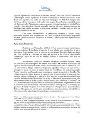 http://www.ufrgs.br/limc



software reprodutores como iTunes e em MP3 players40 com visor colorido como iPod.
Cada imagem oferece o potencial de ilustrar visualmente as informações sonoras. Além
disso, todo capítulo pode exibir um link para uma página na Web. Por exemplo, uma
entrevista sobre o Greenpeace pode exibir uma imagem de seu logotipo e um link para o
site da organização. Aqueles que escutam o podcast em um computador ou handheld com
conexão à Internet podem clicar no apontador para que o browser seja aberto com o site
do Greenpeace. Assim, enquanto o programa é escutado, é possível navegar pelo site
buscando novas informações.
            Com essas funcionalidades, o podcasting extrapola a simples escuta
oferecendo imagens, além de capítulos e links para navegação no interior do programa e
na Web. Quebra-se assim a linearidade da escuta e oferece-se recursos hipertextuais e
multimídia.

Para além da emissão
            De acordo com Charaudeau (2003, p. 114), o processo interativo estabelecido
entre as instâncias de produção e recepção é uma relação sem intercâmbio, já que a
informação é apresentada como se estivesse em um museu. Por outro lado, acrescenta
que “Los medios se esfuerzan en vano por recurrir a las técnicas denominadas
‘interactivas’, pero no por eso se produce diálogo ni intercambio, sino sólo un
simulacro41”.
             A referência à rádio como “emissora” demonstra, conforme Herreros (2001),
sua deficiência em ser receptora dos aportes da audiência. Os recursos de interação que
algumas emissoras vem utilizando, como a possibilidade de escolha de alternativas, não
são uma forma de diálogo autêntico. Não passam, segundo o autor, de um nível baixo de
interação. O autor reivindica a transformação da radiodifusão em radiocomunicação.
Porém, reconhece a dificuldade dessa mudança no modelo comunicativo do rádio. “Lo
experimentaron las radios libres en su momento con la contrarradio y la programación a
partir de las intervenciones de la audiencia, pero superada la etapa apenas quedan restos.
La radio tradicional absorbió la experiencia con la apertura de algunos programas a las
interaciones telefónicas de los oyentes, aunque siempre bajo control de la emisora42” (p.
118). O autor reconhece a necessidade de facultar aos participantes do processo buscarem
os conteúdos que lhe interessam (em sua totalidade ou apenas partes), no momento que
quiserem, de onde estiverem. Já o ponto máximo da interação seria a possibilidade de
diálogo. Não apenas do ouvinte com os produtores, mas um autêntico intercâmbio de
informações entre todos os participantes do processo comunicativo.

40
   Com a possibilidade de reproduzir diferentes formatos de áudio e exibir imagens e até mesmo vídeos, o
rótulo “MP3 players” já mostra sua limitação.
41
   Tradução do autor: Os meios se esforçam em vão para recorrer às técnicas denominadas “interativas”,
mas nem por isso se produz diálogo nem intercâmbio, senão apenas um simulacro.
42
   Tradução do autor: O que foi experimentado pelas rádios livres em seu momento com a contra-rádio e a
programação a partir das intervenções da audiência, mas superada a etapa ficaram apenas restos. A rádio
tradicional absorveu a experiência com a abertura de alguns programas às intervenções telefônicas dos
ouvintes, ainda que sempre sob controle da emissora.
                                                                                                   15/17
 