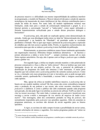 http://www.ufrgs.br/limc



do processo massivo e a dificuldade (ou mesmo impossibilidade) da audiência interferir
na programação, o modelo de Shannon e Weaver (desenvolvido para o estudo de aspectos
tecnológicos da transmissão de sinais telefônicos) de fato ofereceu contribuições para o
estudo da mídia de massa. Por outro lado, tal modelo rapidamente mostrou suas
limitações, ainda mais para o estudo da comunicação interpessoal e grupal. E, se a
Internet permite a conversação “um-um” e “todos-todos”, como seguir utilizando a
fórmula transmissionista verticalizada para o estudo desses processos dialogais e
horizontais?
            O podcasting, pois, não pode ser explicado apenas como democratização da
emissão. Ainda que essa abordagem tenha raízes no ideal da “democratização dos meios
de comunicação” e na bandeira da “liberdade”, tal postulado acaba se revelando
panfletário e limitado. Não se quer aqui negar o potencial do podcasting para a expressão
de cidadãos que não tem acesso à grande mídia. Porém, os seguintes esclarecimentos são
necessários para que não se reduza o podcasting à mera facilidade de publicação.
            Primeiramente, os processos midiáticos nunca foram totalmente aprisionados
nas organizações massivas. Diferentes formas midiáticas alternativas — de fanzines e
jornais alternativos a rádios e tevês livres46 — sempre existiram, mesmo sob os mais
fortes regimes autoritários. Ou seja, não é apenas com os blogs e podcasts que o cidadão
passa a ganhar voz.
             Em segundo lugar, a ênfase na simples emissão mantém a visão polarizada do
processo comunicativo e foca o olhar no “pólo emissor”. Deve-se lembrar que nem todo
interagente deseja ter seu próprio podcast. Ou seja, o potencial de publicação e
distribuição de programas em áudio não interessa a todo internauta. A maior parte
daqueles que tem contato com o podcasting prefere tão somente assinar podcasts. Como
se viu, a interação com esses programas já é por si inovadora, pois se pode navegar pelo
conteúdo sonoro, quebrando-lhe a linearidade, e acessar links e imagens associadas a
cada capítulo.
            Mas, apesar da crítica ao modelo radiofônico massivo, o podcasting não se
baseia em um modelo também vertical? De fato, como não existe coincidência temporal
entre a produção de um podcast e sua escuta, não existe encontro sincrônico entre
podcasters e audiência. E como o público não sabe exatamente quando cada programa
será gravado, ele não pode ligar (via telefone ou através de software VoIP) ou intervir via
chat ou instant messenger. Por outro lado, é comum que os podcasters incentivem seus
ouvintes a enviar e-mails e mensagens de voz através de arquivos de áudio (voice
mails)47. Tais mensagens, além dos comentários postados no blog do podcast, são
normalmente respondidos pelo podcaster nos episódios seguintes. Além de comentar os
programas anteriores, os ouvintes não deixam de enviar sugestões para os futuros
episódios.
           A rigor, os ouvintes de rádio sempre tiveram a possibilidade de enviar cartas,
fazendo solicitações de música e sugestões. Em muitos programas podem até “entrar no

46
     E outras formas de micromídia e mídia de nicho.
47
     O voice mail também confere dinamismo aos programas e contribui para a variedade sonora do podcast.
                                                                                                    17/17
 