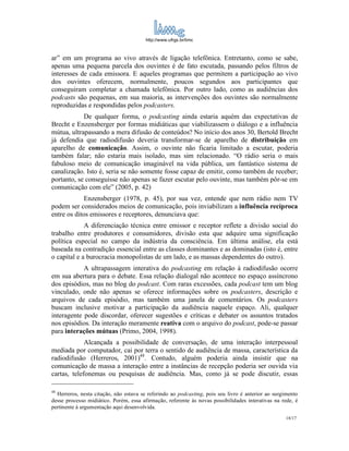 http://www.ufrgs.br/limc



ar” em um programa ao vivo através de ligação telefônica. Entretanto, como se sabe,
apenas uma pequena parcela dos ouvintes é de fato escutada, passando pelos filtros de
interesses de cada emissora. E aqueles programas que permitem a participação ao vivo
dos ouvintes oferecem, normalmente, poucos segundos aos participantes que
conseguiram completar a chamada telefônica. Por outro lado, como as audiências dos
podcasts são pequenas, em sua maioria, as intervenções dos ouvintes são normalmente
reproduzidas e respondidas pelos podcasters.
            De qualquer forma, o podcasting ainda estaria aquém das expectativas de
Brecht e Enzensberger por formas midiáticas que viabilizassem o diálogo e a influência
mútua, ultrapassando a mera difusão de conteúdos? No início dos anos 30, Bertold Brecht
já defendia que radiodifusão deveria transformar-se de aparelho de distribuição em
aparelho de comunicação. Assim, o ouvinte não ficaria limitado a escutar, poderia
também falar; não estaria mais isolado, mas sim relacionado. “O rádio seria o mais
fabuloso meio de comunicação imaginável na vida pública, um fantástico sistema de
canalização. Isto é, seria se não somente fosse capaz de emitir, como também de receber;
portanto, se conseguisse não apenas se fazer escutar pelo ouvinte, mas também pôr-se em
comunicação com ele” (2005, p. 42)
             Enzensberger (1978, p. 45), por sua vez, entende que nem rádio nem TV
podem ser considerados meios de comunicação, pois inviabilizam a influência recíproca
entre os ditos emissores e receptores, denunciava que:
             A diferenciação técnica entre emissor e receptor reflete a divisão social do
trabalho entre produtores e consumidores, divisão esta que adquire uma significação
política especial no campo da indústria da consciência. Em última análise, ela está
baseada na contradição essencial entre as classes dominantes e as dominadas (isto é, entre
o capital e a burocracia monopolistas de um lado, e as massas dependentes do outro).
            A ultrapassagem interativa do podcasting em relação à radiodifusão ocorre
em sua abertura para o debate. Essa relação dialogal não acontece no espaço assíncrono
dos episódios, mas no blog do podcast. Com raras excessões, cada podcast tem um blog
vinculado, onde não apenas se oferece informações sobre os podcasters, descrição e
arquivos de cada episódio, mas também uma janela de comentários. Os podcasters
buscam inclusive motivar a participação da audiência naquele espaço. Ali, qualquer
interagente pode discordar, oferecer sugestões e críticas e debater os assuntos tratados
nos episódios. Da interação meramente reativa com o arquivo do podcast, pode-se passar
para interações mútuas (Primo, 2004, 1998).
             Alcançada a possibilidade de conversação, de uma interação interpessoal
mediada por computador, cai por terra o sentido de audiência de massa, característica da
radiodifusão (Herreros, 2001)48. Contudo, alguém poderia ainda insistir que na
comunicação de massa a interação entre a instâncias de recepção poderia ser ouvida via
cartas, telefonemas ou pesquisas de audiência. Mas, como já se pode discutir, essas

48
  Herreros, nesta citação, não estava se referindo ao podcasting, pois seu livro é anterior ao surgimento
desse processo midiático. Porém, essa afirmação, referente às novas possibilidades interativas na rede, é
pertinente à argumentação aqui desenvolvida.
                                                                                                   18/17
 