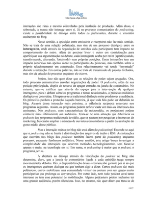 http://www.ufrgs.br/limc



interações são raras e mesmo controladas pela instância de produção. Além disso, e
sobretudo, a massa não interage entre si. Já no processo comunicativo do podcasting,
existe a possibilidade de diálogo entre todos os particiantes, durante o encontro
assíncrono no blog.
            Nesse sentido, a oposição entre emissores e receptores não faz mais sentido.
Não se trata de uma relação polarizada, mas sim de um processo dialógico entre os
interagentes, onde através da negociação de sentidos cada participante tem impacto no
comportamento do outro. Além de precisar levar o outro em consideração para
aperfeiçoar sua argumentação no debate, cada interagente acaba por rever (aperfeiçoando,
transformando, alterando, fortalendo) suas próprias posições. Essas interações tem um
impacto recursivo não apenas sobre os participantes do processo, mas também sobre o
próprio relacionamento em construção. Esse relacionamento vai sendo “inventado”
durante a interação. Em outras palavras, não se trata de transmissão de pacotes fechados,
mas sim da criação do processo enquanto ele ocorre.
            Porém, isso não quer dizer que as relações de poder sejam apagadas. Ora,
todo processo comunicativo envolve negociações de poder. O podcaster, além de sua
posição privilegiada, dispõe do recurso de apagar entradas na janela de comentários. No
entanto, quer-se ratificar que através do espaço para a intervenção de qualquer
interagente, para o debate sobre os programas e temas relacionados, o processo midiático
dialógico se concretiza. Ultrapassa-se a tradicional distância entre produtores e audiência.
Os primeiros perdem a proteção daquela barreira, já que toda fala pode ser debatida no
blog. Através dessa interação mais próxima, a influência recíproca repercute nos
programas seguintes. Assim, os programas podem refletir cada vez mais os interesses dos
assinantes. Nos podcasts, com características de micromídia, os produtores podem
conhecer mais intimamente sua audiência. Trata-se de uma situação que diferencia os
podcasts dos programas tradicionais de rádio, que se pautam por pesquisas e interesses de
marketing, buscando ampliar o número de ouvintes/consumidores a partir da avaliação do
gosto médio desse público.
           Mas a interação mútua no blog não está além do podcasting? Entende-se aqui
que o podcasting não se limita à distribuição dos arquivos de áudio e RSS. As interações
que ocorrem nos blogs dos podcasts também fazem parte do podcasting enquanto
processo, enquanto fenômeno midiático. Nesse sentido, este artigo busca investigar a
complexidade das interações que ocorrem mediadas tecnologicamente, sem focar-se
apenas o meio, na tecnologia em si. Em suma, o podcasting é maior que o podcast, o
programa per se.
            A abertura ao diálogo através da vinculação do podcast ao blog não
determina, claro, que a janela de comentários ligada a cada episódio traga sempre
movimentados debates. Ora, a disponibilização desses recursos não garante por si só que
os interagentes queiram dialogar ou que tenham algo a dizer. Certos podcasts são mais
polêmicos, outros mobilizam uma comunidade virtual ou contam com um grupo muito
participativo que prolonga as conversções. Por outro lado, nem todo podcast atrai tanto
interesse ou tem esse potencial de mobilização. Alguns podcasters podem inclusive ter
uma grande audiência, porém silenciosa. Isso, no entanto, não quer dizer que trata-se de

                                                                                       19/17
 