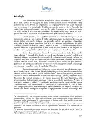 http://www.ufrgs.br/limc



Introdução
           Dois fenômenos midiáticos de início de século: radiodifusão e podcasting3.
Estas duas formas de produção em áudio vieram desafiar nosso pensamento sobre
comunicação social. Desde seu lançamento, não se pode pensar a vida social e política
sem acompanhar-se a participação do rádio. Apesar das tantas previsões frustradas de
morte desse meio, o rádio resiste como um dos meios de comunicação mais importantes
de nosso tempo. E continua reinventando-se. Já o podcasting surge como um novo
processo midiático na Internet, e que oferece formas particulares de interação.
             Quanto ao rádio, não se pode mais vinculá-lo ao contexto analógico, à mera
transmissão sonora e a um receptor de ondas eletromagnéticas. Sua transmissão pode ser
digital, incluir informações textuais e ser escutado inclusive em celulares e televisões
conectadas a uma antena parabólica. Este é o novo entorno multimidiático do rádio,
conforme diagnostica Herreros (2001). Segundo o autor, “La información radiofónica
aparece dentro de la programación de una radio mutante sometida a un conjunto de
cambios técnicos, organizativos, financieros y de fragmentación de audiencias4”.
            Com a Internet, outras formas de interação através do áudio foram sendo
desenvolvidas. O chamado Web Radio, através da tecnologia de streaming5, viabilizou a
escuta através do computador da programação de emissoras tradicionais de rádio ou de
empresas dedicadas a essa nova forma de produção e transmissão de áudio. Além disso,
diversos sites de “Rádio Web” passaram a oferecer a escuta de músicas por demanda,
permitindo aos internautas selecionar que músicas ou estilos querem escutar. Este serviço
normalmente é vinculado à sites de venda de CDs online.
            Com a disseminação do podcasting, porém, a seguinte questão emerge: trata-
se de uma forma de rádio? Apesar da radiofisão e do podcasting trabalharem com áudio,
existem muitas características que os individualizam6. Este artigo pretende justamente
discutir as formas interativas que diferenciam o podcasting. Contudo, como este novo
fenômeno da Internet apropria-se de muitos elementos do rádio tradicional, esta
argumentação a todo momento precisará recorrer ao contexto radiofônico. A rigor, o
podcasting remedia o rádio. A remediação, conforme propõe Bolter (2001), ocorre
quando um novo meio toma emprestado características de um anterior. É como se fosse
uma competição cultural entre tecnologias. Existe aí também um impacto recursivo, no
sentido que o novo meio pode reorganizar o espaço cultural do meio mais antigo. Em


3
  O termo podcasting é um neologismo que une o sufixo “casting” (distribuição ou difusão, no sentido
midiático) com o prefixo “pod”. Este último representa o impacto dos tocadores portáteis de arquivos
digitais de música (os chamados MP3 players), como o iPod da Apple. Nesse sentido, forja-se uma
oposição conceitual do podcasting com o broadcasting.
4
  Tradução do autor: A informação radiofônica aparece dentro da programação de uma rádio mutante
submetida a um conjunto de mudanças técnicas, organizacionais, financeiras e de fragmentação de
audiências.
5
  O programa é transmitido ao mesmo tempo em que é escutado. Ou seja, não é preciso “baixar” o
programa em sua integralidade, antes da escuta.
6
  Lemos (2005) aponta que o rádio serve de metáfora para o podcasting.
                                                                                                2/17
 