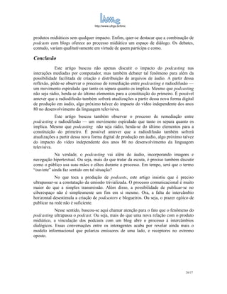 http://www.ufrgs.br/limc



produtos midiáticos sem qualquer impacto. Enfim, quer-se destacar que a combinação de
podcasts com blogs oferece ao processo midiático um espaço de diálogo. Os debates,
contudo, variam qualitativamente em virtude de quem participa e como.

Conclusão
            Este artigo buscou não apenas discutir o impacto do podcasting nas
interações mediadas por computador, mas também debater tal fenômeno para além da
possibilidade facilitada de criação e distribuição de arquivos de áudio. A partir dessa
reflexão, pôde-se observar o processo de remediação entre podcasting e radiodifusão —
um movimento espiralado que tanto os separa quanto os implica. Mesmo que podcasting
não seja rádio, herda-se do último elementos para a constituição do primeiro. É possível
antever que a radiodifusão também sofrerá atualizações a partir dessa nova forma digital
de produção em áudio, algo próximo talvez do impacto do vídeo independente dos anos
80 no desenvolvimento da linguagem televisiva.
            Este artigo buscou também observar o processo de remediação entre
podcasting e radiodifusão — um movimento espiralado que tanto os separa quanto os
implica. Mesmo que podcasting não seja rádio, herda-se do último elementos para a
constituição do primeiro. É possível antever que a radiodifusão também sofrerá
atualizações a partir dessa nova forma digital de produção em áudio, algo próximo talvez
do impacto do vídeo independente dos anos 80 no desenvolvimento da linguagem
televisiva.
            Na verdade, o podcasting vai além do áudio, incorporando imagens e
navegação hipertextual. Ou seja, mais do que tratar da escuta, é preciso também discutir
como o público usa suas mãos e olhos durante o processo. Em tempo, será que o termo
“ouvinte” ainda faz sentido em tal situação?
            No que toca a produção de podcasts, este artigo insistiu que é preciso
ultrapassar-se a constatação da emissão trivializada. O processo comunicacional é muito
maior do que a simples transmissão. Além disso, a possibilidade de publicar-se no
ciberespaço não é simplesmente um fim em si mesmo. Ora, a falta de intercâmbio
horizontal desestimula a criação de podcasters e blogueiros. Ou seja, o prazer egóico de
publicar na rede não é suficiente.
            Nesse sentido, buscou-se aqui chamar atenção para o fato que o fenômeno do
podcasting ultrapassa o podcast. Ou seja, mais do que uma nova relação com o produto
midiático, a vinculação dos podcasts com um blog abre o processo à intercâmbios
dialógicos. Essas conversações entre os interagentes acaba por revelar ainda mais o
modelo informacional que polariza emissores de uma lado, e receptores no extremo
oposto.




                                                                                   20/17
 