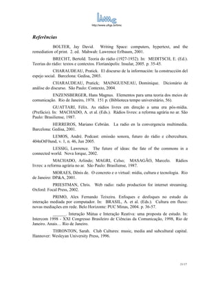 http://www.ufrgs.br/limc



Referências
           BOLTER, Jay David. Writing Space: computers, hypertext, and the
remediation of print. 2. ed. Mahwah: Lawrence Erlbaum, 2001.
            BRECHT, Bertold. Teoria do rádio (1927-1932). In: MEDITSCH, E. (Ed.).
Teorias do rádio: textos e contextos. Florianópolis: Insular, 2005. p. 35-45.
            CHARAUDEAU, Pratick. El discurso de la información: la construcción del
espejo social. Barcelona: Gedisa, 2003.
            CHARAUDEAU, Pratick; MAINGUENEAU, Dominique. Dicionário de
análise do discurso. São Paulo: Contexto, 2004.
          ENZENSBERGER, Hans Magnus. Elementos para uma teoria dos meios de
comunicação. Rio de Janeiro, 1978. 151 p. (Biblioteca tempo universitário, 56).
            GUATTARI, Félix. As rádios livres em direção a uma era pós-mídia.
(Prefácio). In: MACHADO, A. et al. (Eds.). Rádios livres: a reforma agrária no ar. São
Paulo: Brasiliense, 1987.
           HERREROS, Mariano Cebrián. La radio en la convergencia multimedia.
Barcelona: Gedisa, 2001.
         LEMOS, André. Podcast: emissão sonora, futuro do rádio e cibercultura.
404nOtF0und, v. 1, n. 46, Jun 2005.
           LESSIG, Lawrence. The future of ideas: the fate of the commons in a
connected world. Nova Iorque, 2002.
             MACHADO, Arlindo; MAGRI, Celso; MASAGÃO, Marcelo.                 Rádios
livres: a reforma agrária no ar. São Paulo: Brasiliense, 1987.
            MORAES, Dênis de. O concreto e o virtual: mídia, cultura e tecnologia. Rio
de Janeiro: DP&A, 2001.
           PRIESTMAN, Chris. Web radio: radio production for internet streaming.
Oxford: Focal Press, 2002.
           PRIMO, Alex Fernando Teixeira. Enfoques e desfoques no estudo da
interação mediada por computador. In: BRASIL, A. et al. (Eds.). Cultura em fluxo:
novas mediações em rede. Belo Horizonte: PUC Minas, 2004. p. 36-57.
           ______. Interação Mútua e Interação Reativa: uma proposta de estudo. In:
Intercom 1998 - XXI Congresso Brasileiro de Ciências da Comunicação, 1998, Rio de
Janeiro. Anais… Rio de Janeiro.
          THRONTON, Sarah. Club Cultures: music, media and subcultural capital.
Hannover: Wesleyan University Press, 1996.




                                                                                 21/17
 