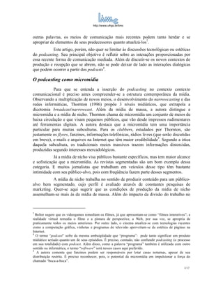 http://www.ufrgs.br/limc



outras palavras, os meios de comunicação mais recentes podem tanto herdar e se
apropriar de elementos de seus predecessores quanto atualizá-los7.
            Este artigo, porém, não quer se limitar às discussões tecnológicas ou estéticas
do podcasting. Seu principal objetivo é refletir sobre as interações proporcionadas por
essa recente forma de comunicação mediada. Além de discutir-se os novos contextos de
produção e recepção que se abrem, não se pode deixar de lado as interações dialógicas
que podem ocorrer a partir dos podcasts8.

O podcasting como micromídia
            Para que se entenda a inserção do podcasting no contexto contexto
comunicacional é preciso antes compreender-se a estrutura contemporânea da mídia.
Observando a multiplicação de novos meios, o desenvolvimento do narrowcasting e das
redes informáticas, Thornton (1996) propõe 3 níveis midiáticos, que extrapola a
dicotomia broadcast/narrowcast. Além da mídia de massa, a autora distingue a
micromídia e a mídia de nicho. Thornton chama de micromídia um conjunto de meios de
baixa circulação e que visam pequenos públicos, que vão desde impressos rudimentares
até ferramentas digitais. A autora destaca que a micromídia tem uma importância
particular para muitas subculturas. Para os clubbers, estudados por Thornton, são
justamente os flyers, fanzines, informações telefônicas, rádios livres (que serão discutidas
em breve), e-mails e arquivos na Internet que têm maior credibilidade9. Segundo a ótica
daquela subcultura, os tradicionais meios massivos trazem informações distorcidas,
produzidas segundo interesses mercadológicos.
            Já a mídia de nicho visa públicos bastante específicos, mas tem maior alcance
e sofisticação que a micromídia. As revistas segmentadas são um bom exemplo dessa
categoria. E muitos jornalistas que trabalham em veículos desse tipo têm bastante
intimidade com seu público-alvo, pois com freqüência fazem parte desses segmentos.
           A mídia de nicho trabalha no sentido de produzir conteúdo para um público-
alvo bem segmentado, cujo perfil é avaliado através de constantes pesquisas de
marketing. Quer-se aqui sugerir que as condições de produção da mídia de nicho
assemelham-se mais às da mídia de massa. Além do impacto da divisão do trabalho no



7
  Bolter sugere que os videogames remediam os filmes, já que apresentam-se como “filmes interativos”; a
realidade virtual remedia o filme e a pintura de perspectiva; a Web, por sua vez, se apropria de
praticamente todos os meios anteriores. Por outro lado, o cinema atualiza-se com tecnologias recentes
como a computação gráfica, vinhetas e programas de televisão aproveitam-se da estética de páginas na
Internet.
8
  O termo “podcast” sofre da mesma ambuigüidade que “programa”: pode tanto significar um produto
midiático seriado quanto um de seus episódios. É preciso, contudo, não confundir podcasting (o processo
em sua totalidade) com podcast. Além disso, como a palavra “programa” também é utilizada com outro
sentido na informática, o termo “software” será nesses casos aqui preferido.
9
   A autora comenta que fanzines podem ser responsáveis por lotar casas noturnas, apesar de sua
distribuição restrita. É preciso reconhecer, pois, o potential da micromídia em impulsionar a força do
chamado “boca-a-boca”.
                                                                                                   3/17
 