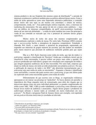 http://www.ufrgs.br/limc



sistema produtivo e do uso freqüente dos mesmos canais de distribuição10, a pressão de
interesses econômicos e políticos também pesa na política editorial desses meios. Como a
mídia de nicho apresenta-se como uma importante alternativa publicitária, o conteúdo
desses meios não raro trata ou até mesmo cria esterótipos e rótulos de música,
comportamento, moda, etc11. Essa padronização estética responde, claro, a interesses de
marketing dos anunciantes. Ou seja, apesar de não ter a massa como audiência — mas
sim um público de interesses compartilhados, de perfil sócio-econômico localizado
dentro de um intervalo delimitado — a mídia de nicho também tem como fim principal a
venda de seu conteúdo ao mercado que visa o potencial de consumo desses grupos
específicos.
            Muitos meios de nicho são posse dos mesmos conglomerados que
tradicionalmente exploram a mídia de massa. Por outro lado, Priestman (2002) comenta
que o narrowcasting facilita a emergência de pequenos competidores. Estudando a
chamada Web Radio, o autor destaca o potencial da programação segmentada em
responder aos interesses de grupos menores de ouvintes, que não podem ser atendidos
pelos meios massivos que precisam de audiências realmente grandes para que sejam
viáveis.
             Mas se a Web Radio funciona como mídia de nicho, que tipo de mídia é o
podcasting, segundo a classificação de Thornton? Ainda que a tendência inicial seja de
classificá-lo como micromídia, é preciso refletir um pouco mais sobre a questão. Os
podcasts produzidos por indivíduos e grupos sem vinculação com corporações de mídia e
que atingem pequenas audiências são de fato micromídia. Por outro lado, empresas que
atuam na mídia de massa e de nicho já estão produzindo seus próprios podcasts. Ou seja,
a publicação de arquivos de áudio e de RSS12 não determina necessariamente que o
podcasting seja uma mídia de nicho ou micromídia13. Enquanto o fanzine é identificado
como micromídia, o mesmo não pode ocorrer com o podcasting, já que este último pode
ser explorado tanto como micromídia quanto como mídia de nicho.
            Diferentemente do que ocorreu com os blogs, as organizações mídiaticas
apressaram-se em marcar sua presença na “podosfera”. Se houve demora em perceber a
importância dos blogs enquanto meio de comunicação, para além dos slogans que os
descreviam apenas como um texto individual adolescente, os grandes conglomerados de
mídia (como ABC, NBC, CBS) já estão trabalhando o podcasting como alternativa para
buscar novos nichos de audiência e anunciantes. Alguns desses grupos e produtoras de
audiovisuais utilizam o mesmo áudio já veiculado em meios tradicionais em seus
podcasts14. No Brasil, o programa Flash de Amaury Júnior, por exemplo, vem repetindo
em seu podcast diversas entrevistas já veiculadas na televisão.



10
   Distribuidoras de periódicos impressos, por exemplo.
11
   Sobre esse aspecto, ver Thronton (1996).
12
   O recurso RSS será discutido em breve.
13
   Tal classificação não pode partir tão somente da tecnologia utilizada. Precisa levar em conta as condições
de produção e a relação entre as instâncias de produção e recepção.
14
   Ou seja, trata-se de um conteúdo “requentado”.
                                                                                                        4/17
 