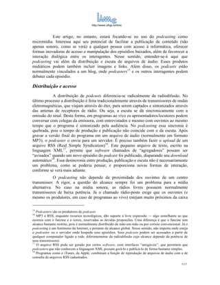 http://www.ufrgs.br/limc



           Este artigo, no entanto, estará focando-se no uso do podcasting como
micromídia. Interessa aqui seu potencial de facilitar a publicação de conteúdo (não
apenas sonoro, como se verá) a qualquer pessoa com acesso à informática, oferecer
formas inovadoras de acesso e manipulação dos episódios baixados, além de favorecer a
interação dialógica entre os interagentes. Nesse sentido, entender-se-á aqui que
podcasting vai além da distribuição e escuta de arquivos de áudio. Esses produtos
midiáticos podem também incluir imagens e links. Além disso, os podcasts estão
normalmente vinculados a um blog, onde podcasters15 e os outros interagentes podem
debater cada episódio.

Distribuição e acesso
           A distribuição de podcasts diferencia-se radicalmente da radiodifusão. No
último processo a distribuição é feita tradicionalemente através de transmissores de ondas
eletromagnéticas, que viajam através do éter, para serem captados e sintonizados através
das antenas de receptores de rádio. Ou seja, a escuta se dá sincronicamente com a
emissão do sinal. Desta forma, em programas ao vivo os apresentadores/locutores podem
conversar com colegas da emissora, com entrevistados e mesmo com ouvintes ao mesmo
tempo que o programa é sintonizado pela audiência. No podcasting essa sincronia é
quebrada, pois o tempo de produção e publicação não coincide com o da escuta. Após
gravar a versão final do programa em um arquivo de áudio (normalmente em formato
MP3), o podcaster o envia para um servidor. É preciso também fazer o upload de um
arquivo RSS (Real Simple Syndication)16. Este pequeno arquivo de texto, escrito na
linguagem XML17, permite que software chamados de “agregadores” possam ser
“avisados” quando um novo episódio do podcast foi publicado, disparando seu download
automático18. Essa desincronia entre produção, publicação e escuta não é necessariamente
um problema, como se poderia pensar, e proporciona novas formas de interação,
conforme se verá mais adiante.
            O podcasting não depende da proximidade dos ouvintes de um centro
transmissor. A rigor, a questão do alcance sempre foi um problema para a mídia
alternativa. No caso na mídia sonora, as rádios livres possuem normalmente
transmissores de baixa potência. Já o chamado rádio-poste exige que os ouvintes (e
mesmo os produtores, em caso de programas ao vivo) estejam muito próximos da caixa

15
   Podcasters são os produtores de podcasts.
16
   MP3 e RSS, enquanto recursos tecnológicos, dão suporte à livre expressão — algo semelhante ao que
ocorreu com o fanzine e o xerox, reservadas as devidas proporções. Uma diferença é que o fanzine tem
alcance bastante restrito, pois é normalmente distribuído de mão-em-mão ou por correio convencional. Já o
podcasting é um fenômeno da Internet, e portanto de alcance global. Nesse sentido, não importa onde esteja
o podcaster ou o servidor onde hospeda seus episódios. Seus podcasts podem ser acessados a partir de
qualquer computador ligado a rede, diferentemente da radiodifusão cujo alcance depende da potência de
seus transmissores.
17
   O arquivo RSS pode ser gerado por certos software, com interfaces “amigáveis”, que permitem que
podcasters que não conhecem a linguagem XML possam gerá-lo e publicá-lo de forma bastante simples.
18
   Programas como o iTunes, da Apple, combinam a função de reprodução de arquivos de áudio com a de
consulta de arquivos RSS cadastrados.
                                                                                                     5/17
 