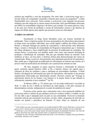 http://www.ufrgs.br/limc



acústica que amplifica o som dos programas. Por outro lado, o podcasting exige que o
ouvinte tenha um computador conectado à Internet para acesso aos programas19 e tenha
familiaridade com o processo. Nesse sentido, o podcasting é por enquanto um processo
midiático que não chega até as classes menos favorecidas, salvo possibilidades oferecidas
por ONGs ou comunidades religiosas e de bairro, por exemplo. Em outras palavras, trata-
se de uma nova forma de produção e escuta de informações sonoras e da abertura de
espaços de debate apenas para aqueles que possuem acesso ao ciberespaço20.

A ênfase na emissão
             Inicialmente os blogs foram abordados como um sistema facilitado de
publicação. Tanto a imprensa quanto diversos pesquisadores da cibercultura apresentaram
os blogs como um produto individual, uma versão digital e pública dos diários íntimos.
Porém, a interação dialogal nas janelas de comentários, a interconexão entre diferentes
blogs e mesmo a formação de comunidades de blogueiros demonstram que o fenômeno
dos blogs ultrapassa a mera simplificação do processo de publicação de conteúdos. Da
mesma forma, o podcasting vem também sendo visto como uma maneira facilitada de
produção e distribuição de conteúdos. Mas por que tamanha ênfase na emissão? Essa
tendência se deve, em boa parte, à histórica defesa pela democratização dos meios de
comunicação. Blogs e podcasts vêm preencher uma importante parcela de tal expectativa.
Mas, ainda que a vulgarização da publicação de informações na Internet seja recente, já é
preciso tratar da insuficiência da satisfação com o potencial de emissão na rede.
              De fato, enquanto os meios massivos buscam a informação de interesse
geral, conforme aponta Herreros (2001, p.78), a Internet oferece um suporte para a
cobertura de fatos do cotidiano e para a satisfação de necessidades imediatas. A Rede
facilita a divulgação de informações por parte de especialistas, aficionados ou de pessoas
simplesmente interessadas por determinado assunto. Herreros conclui que “Emerge la
información directa de las fuentes. Con Internet es la propia fuente la que difunde la
información, transmite el acto completo21” (p.79).
          Já Moraes (2001, p. 73) afirma que a lei da mídia tradicional é invertida na
Web: “o valor de uso é obtido na relevância de cada ligação, e não pelo consumo de
denominadores comuns, indispensáveis à coesão da audiência de massa”.
           É preciso evitar, porém, que o entusiasmo com o novo potencial midiático do
podcasting motive a defesa de que qualquer podcaster conhece melhor a verdade, ou que
ele sim sabe o que é adequado para seu país ou sua comunidade. Podcasters costumam
comentar notícias que encontram em jornais, revistas, rádios, programas de televisão ou
mesmo em portais e periódicos da Internet. O mero relato ou chancela de tais


19
   Vale lembrar que não é necessário possuir um tocador portátil de MP3 (como iPod) para a escuta de um
podcast, pois o mesmo pode ser escutado em qualquer programa de áudio instalado em um computador.
20
   Ainda que o podcasting possa atingir apenas uma parcela pequena da população brasileira, esse fato não
proíbe as discussões que serão aqui expostas sobre a evolução dos processos midiáticos.
21
   Tradução do autor: Emerge a informação direta das fontes. Com a Internet é a própria fonte que difunde a
informação, transmite o ato completo.
                                                                                                      6/17
 