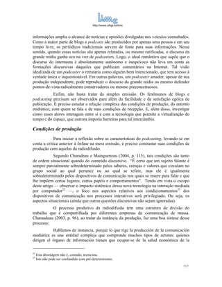 http://www.ufrgs.br/limc



informações amplia o alcance de notícias e opiniões divulgadas nos veículos consultados.
Como a maior parte de blogs e podcasts são produzidos por apenas uma pessoa e em seu
tempo livre, os periódicos tradicionais servem de fonte para suas informações. Nesse
sentido, quando essas notícias são apenas relatadas, ou mesmo ratificadas, o discurso da
grande mídia ganha eco na voz de podcasters. Logo, o ideal romântico que supõe que o
discurso do internauta é absolutamente autônomo e inequívoco não leva em conta as
formações discursivas daqueles que publicam comentários na Internet. Tal visão
idealizada de um podcaster o retrataria como alguém bem intencionado, que tem acesso à
verdade única e inquestionável. Em outras palavras, um podcaster amador, apesar de sua
produção independente, pode reproduzir o discurso da grande mídia ou mesmo defender
pontos-de-vista radicalmente conservadores ou mesmo preconceituosos.
            Enfim, não basta tratar da simples emissão. Os fenômenos de blogs e
podcasting precisam ser observados para além da facilidade e da satisfação egóica de
publicação. É preciso estudar a relação complexa das condições de produção, do entorno
midiático, com quem se fala e de suas condições de recepção. E, além disso, investigar
como esses atores interagem entre si e com a tecnologia que permite a virtualização do
tempo e do espaço, que outrora imporia barreiras para tal intercâmbio.

Condições de produção
             Para iniciar a reflexão sobre as características do podcasting, levando-se em
conta a crítica anterior à ênfase na mera emissão, é preciso contrastar suas condições de
produção com aquelas da radiodifusão.
            Segundo Charadeau e Maingueneau (2004, p. 115), tais condições são tanto
de ordem situacional quando do conteúdo discursivo. “É certo que um sujeito falante é
sempre parcialmente sobredeterminado pelos saberes, crenças e valores que circulam no
grupo social ao qual pertence ou ao qual se refere, mas ele é igualmente
sobredeterminado pelos dispositivos de comunicação nos quais se insere para falar e que
lhe impõem certos lugares, certos papéis e comportamentos”. Tendo em vista o escopo
deste artigo — observar o impacto sistêmico dessa nova tecnologia na interação mediada
por computador22 —, o foco nos aspectos relativos aos condicionamentos23 dos
dispositivos de comunicação nos processos interativos será privilegiado. Ou seja, os
aspectos situacionais (ainda que outras questões discursivas não sejam ignoradas).
           O processo produtivo da radiodifusão tem uma estrutura de divisão do
trabalho que é compartilhada por diferentes empresas de comunicação de massa.
Charaudeau (2003, p. 96), ao tratar da instância da produção, faz uma boa síntese desse
processo:
           Hablamos de instancia, porque lo que rige la producción de la comunicación
mediática es una entidad compleja que comprende muchos tipos de actores: quienes
dirigen el órgano de información tienen que ocupar-se de la salud económica de la

22
     Esta abordagem não é, contudo, tecnicista.
23
     Isto não pode ser confundido com pré-determinismo.
                                                                                      7/17
 