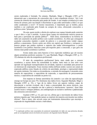 http://www.ufrgs.br/limc



serem explorados é limitado. No entanto, Machado, Magri e Masagão (1987, p.17)
denunciam que o mecanismo de concessões não é mero expediente técnico: “ele é um
sistema de controle das emissões pelo poder de Estado. A sua simples existência já é uma
forma de censura, pois sua função é discriminar os que estão autorizados a falar e os que
estão condenados a ouvir”. O mesmo mecanismo, é importante que se lembre, passa
também a ser explorado pelo Estado na compra de votos, oferecendo concessões a
políticos como “presentes”.
           Ou seja, quem recebe o direito de explorar esse espaço loteado pode controlar
o que é dito e o que é omitido. A posse desse espaço de transmissão massiva presta-se
bem para a persuasão da opinião pública26. Além disso, testemunha-se na história do
rádio um casamento do poder político com o poder econômico. As elites que conseguem
acumular concessões mantém o poder da palavra e a concessão para vender espaço
público a anunciantes. Ocorre assim um efeito em espiral que fortalece e enriquece os
poucos grupos que podem explorar o espectro das ondas eletromagnéticas: o poder
econômico e/ou político funciona como pré-requisito para a concessão, o que gera em
retorno mais poder econômico e político.
           Existe ainda uma outra barreira à livre expressão midiática que até mesmo
alguns jornalistas preferem sustentar. É o que Machado, Magri e Masagão (1987, p. 31-
32) chamam de mito da competência profissional.
            O mito da competência profissional barra, mais ainda que a censura
econômica, o acesso direto da comunidade às mídias, tanto mais se esse mito vem
apoiado em legislação monopolizadora da atividade, imposta à sociedade para preservar
os interesses de corporações. Essas mesmas mídias definem ainda o acesso aos canais de
expressão pública como função do critério da autoridade, prestígio e representatividade
do sujeito emitente. Em todas as circunstâncias, a emissão da mensagem é encarada como
matéria do especialista: o especialista da expressão, o especialista do processamento
técnico, o especialista do conteúdo ou porta-voz.
            Em resposta às formas autoritárias de controle e ao culto da especialização
emerge na Europa nos anos 70 o fenômeno das rádios livres. Segundo Machado, Magri e
Masagão (1987, p. 32), o “que dá às rádios livres um aspecto ruidoso, capaz de
desconectar o ouvinte eventual, não é tanto a precariedade dos meios técnicos, mas
principalmente o seu empenho em dar a palavra a interlocutores ‘menores’, fazer falar
acentos locais e sotaques plebeus, em contraposição ao recitativo uniforme e padronizado
das emissoras convencionais”.
            Guattari (1987, p. 11), por sua vez, afirma que o movimento de rádios livres
pertence àqueles que “não poderão jamais se exprimir de maneira convincente nas mídias
oficiais”. Para o autor, elas servem como um instrumento democrático que encoraja a
expressão de singularidades sociais e individuais,



26
  A exploração política mais assustadora do potencial manipulador do rádio em suas primeiras décadas
pode ser acompanhado através da história do nazismo e da Segunda Guerra Mundial.
                                                                                                9/17
 