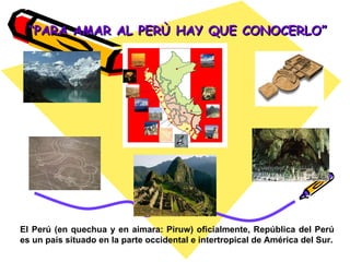 “ PARA AMAR AL PERÙ HAY QUE CONOCERLO” El Perú (en quechua y en aimara: Piruw) oficialmente, República del Perú es un país situado en la parte occidental e intertropical de América del Sur. 