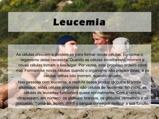 As células crescem e dividem-se para formar novas células, conforme o organismo delas necessita. Quando as células envelhecem, morrem e novas células tomam o seu lugar. Por vezes, este processo ordeiro corre mal. Formam-se novas células quando o organismo não precisa delas, e as células velhas não morrem, quando deviam. Nas pessoas com leucemia, a medula óssea produz glóbulos brancos anómalos; estas células anómalas são células de leucemia. No início, as células de leucemia funcionam quase normalmente. Com o tempo, ultrapassam, em número, os glóbulos brancos, os glóbulos vermelhos e as plaquetas. Torna-se, assim, difícil o sangue conseguir realizar a sua função. Leucemia 